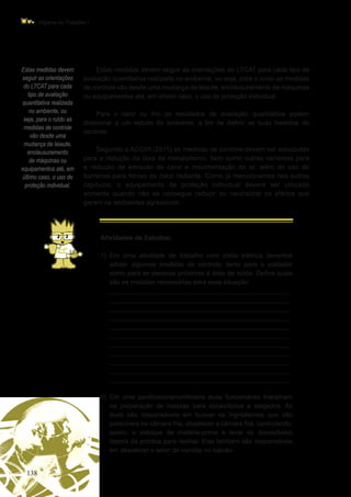 138
Higiene do Trabalho I
Estas medidas devem
seguir as orientações
do LTCAT para cada
tipo de avaliação
quantitativa realizada
no ambiente, ou
seja, para o ruído as
medidas de controle
vão desde uma
mudança de leiaute,
enclausuramento
de máquinas ou
equipamentos até, em
último caso, o uso de
proteção individual.
Estas medidas devem seguir as orientações do LTCAT para cada tipo de
avaliação quantitativa realizada no ambiente, ou seja, para o ruído as medidas
de controle vão desde uma mudança de leiaute, enclausuramento de máquinas
ou equipamentos até, em último caso, o uso de proteção individual.
Para o calor ou frio os resultados da avaliação quantitativa podem
direcionar a um estudo do ambiente, a fim de definir as suas medidas de
controle.
Segundo a ACGIH (2011) as medidas de controle devem ser estudadas
para a redução da taxa de metabolismo, bem como outras variantes para
a redução de emissão de calor e movimentação do ar, além do uso de
barreiras para fontes de calor radiante. Como já mencionamos nos outros
capítulos, o equipamento de proteção individual deverá ser utilizado
somente quando não se consegue reduzir ou neutralizar os efeitos que
geram os ambientes agressivos.
Atividades de Estudos:
1)	Em uma atividade de trabalho com solda elétrica devemos
adotar algumas medidas de controle, tanto para o soldador
como para as pessoas próximas à área de solda. Defina quais
são as medidas necessárias para essa situação:
	 _________________________________________________
_________________________________________________
_________________________________________________
_________________________________________________
_________________________________________________
_________________________________________________
_________________________________________________
_________________________________________________
_________________________________________________
_________________________________________________
_________________________________________________
2)	 Em uma panificadora/confeitaria duas funcionárias trabalham
na preparação de massas para doces/bolos e salgados. As
duas são responsáveis em buscar os ingredientes que são
perecíveis na câmara fria, abastecer a câmara fria, controlando,
assim, o estoque de matéria-prima e levar os doces/bolos
depois de prontos para resfriar. Elas também são responsáveis
em abastecer o setor de vendas no balcão.
 