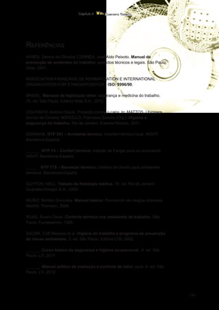 141
Conforto Térmico
Capítulo 4
Referências
AYRES, Dennis de Oliveira; CORRÊA, José Aldo Peixoto. Manual de
prevenção de acidentes do trabalho: aspectos técnicos e legais. São Paulo:
Atlas, 2001.
ASSOCIATION FRANÇAISE DE NORMATIZATION E INTERNATIONAL
ORGANIZATION FOR STANDARTIZATION. ISO: 8996/90.
BRASIL. Manuais de legislação atlas: segurança e medicina do trabalho.
70. ed. São Paulo: Editora Atlas S.A., 2012.
COUTINHO, Antonio Souto. Proteção contra o calor. In: MATTOS, Ubirajara
Aluízio de Oliveira; MÁSCULO, Francisco Soares (Org.). Higiene e
segurança do trabalho. Rio de Janeiro: Elsevier/Abepro, 2011.
ESPANHA. NTP 501 – Ambiente térmico. inconfort térmico local. INSHT.
Barcelona-España.
______. NTP 74 – Confort térmico: método de Fanger para su evaluación.
INSHT. Barcelona-España.
_____ . NTP 779 – Bienestar térmico: critérios de diseño para ambientes
térmicos. Barcelona-España.
GUYTON; HALL. Tratado de fisiologia médica. 10. ed. Rio de Janeiro:
Guanaba Koogan S.A., 2002.
MUÑIZ, Ramón Gonzáles. Manual básico: Prevención de riesgos laborales.
Madrid: Thomson, 2006.
RUAS, Álvaro Cesar. Conforto térmico nos ambientes de trabalho. São
Paulo: Fundacentro, 1999.
SALIBA, Tuffi Messias et al. Higiene do trabalho e programa de prevenção
de riscos ambientais. 3. ed. São Paulo: Editora LTR, 2002.
______. Curso básico de segurança e higiene ocupacional. 4. ed. São
Paulo: LTr, 2011.
______. Manual prático de avaliação e controle de calor: ppra. 4. ed. São
Paulo: LTr, 2012.
 