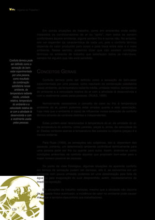 120
Higiene do Trabalho I
Conforto térmico pode
ser definido como a
sensação de bem-
estar experimentada
por uma pessoa,
como resultado
da combinação
satisfatória nesse
ambiente, da
temperatura radiante
média, umidade
relativa, temperatura
do ambiente e a
velocidade relativa do
ar com a atividade lá
desenvolvida e com
a vestimenta usada
pelas pessoas.
Em outras situações de trabalho, como em ambientes onde estão
instalados os condicionadores de ar ou “splits”, nem todos se sentem
confortáveis àquele ambiente, alguns sentem frio e outros não. No entanto,
isto vai depender da característica de cada um, pois o conforto térmico
depende do calor produzido pelo corpo e pela troca entre este e o meio
ambiente. Nesse sentido, podemos dizer que não existem condições
térmicas no ambiente de trabalho que satisfaçam todos os indivíduos,
sempre há alguém que não está satisfeito.
Conceitos Gerais
Conforto térmico pode ser definido como a sensação de bem-estar
experimentada por uma pessoa, como resultado da combinação satisfatória
nesse ambiente, da temperatura radiante média, umidade relativa, temperatura
do ambiente e a velocidade relativa do ar com a atividade lá desenvolvida e
com a vestimenta usada pelas pessoas. (RUAS, 1999).
Normalmente associamos o conceito de calor ou frio à temperatura
ambiente do ar, porém podemos estar errados quanto a esta associação,
haja vista que o ambiente é capaz de influenciar nossa sensação de conforto
térmico através de variáveis distintas e independentes.
Estas podem estar relacionadas à temperatura do ar, da umidade do ar,
da temperatura do entorno, como paredes, peças e, ainda, da velocidade do
ar. Destas variáveis apenas a temperatura das paredes ou objetos (peças) é a
menos evidente.
Para Ruas (1999), as sensações são subjetivas, isto é, dependem das
pessoas, portanto, um determinado ambiente confortável termicamente para
uma pessoa pode ser frio ou quente para outra. Assim, entende-se como
condições ambientais de conforto aquelas que propiciam bem-estar para o
maior número possível de pessoas.
Do ponto de vista fisiológico, algumas situações de aparente conforto
em termos de sensação podem ser danosas, isto é, se estivermos em um
ambiente com pouca umidade podemos ter uma desidratação pela falta de
água ou pela evaporação do suor desprendido, assim, necessitaríamos da
imediata reposição.
Em situações de trabalho variadas, mesmo que a atividade não decorra
de desgaste físico acentuado, a incidência de calor no ambiente pode causar
mal-estar e também desconforto aos trabalhadores.
 