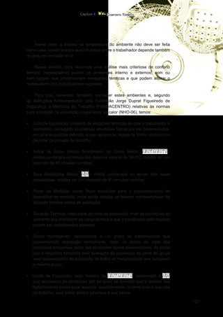 121
Conforto Térmico
Capítulo 4
Nesse caso, a análise da temperatura do ambiente não deve ser feita
como caso isolado porque sua influência sobre o trabalhador depende também
do grau de umidade do ar.
Nesse sentido, para fazermos uma análise mais criteriosa de conforto
térmico, necessitamos avaliar os ambientes interno e externos, com ou
sem cargas, que proporcionam sensações térmicas e que podem alterar o
metabolismo dos trabalhadores expostos.
Para isso, devemos, também, conhecer estes ambientes e, segundo
as definições fundamentadas pela Fundação Jorge Duprat Figueiredo de
Segurança e Medicina do Trabalho (FUNDACENTRO) relativas às normas
para avaliação da exposição ocupacional ao calor (NHO-06), temos:
•	 Ciclo de Exposição: conjunto de situações térmicas ao qual o trabalhador é
submetido, conjugado às diversas atividades físicas por ele desenvolvidas,
em uma sequência definida, e que sempre se repete de forma contínua no
decorrer da jornada de trabalho;
•	 Índice de Bulbo Úmido Termômetro de Globo Médio ( ):
média ponderada no tempo dos diversos valores de IBUTG obtidos em um
intervalo de 60 minutos corridos;
•	 Taxa Metabólica Média ( ): média ponderada no tempo das taxas
metabólicas, obtidas em um intervalo de 60 minutos corridos;
•	 Ponto de Medição: ponto físico escolhido para o posicionamento do
dispositivo de medição onde serão obtidas as leituras representativas da
situação térmica objeto de avaliação;
•	 Situação Térmica: cada parte do ciclo de exposição onde as condições do
ambiente que interferem na carga térmica a que o trabalhador está exposto
podem ser considerados estáveis;
•	 Grupo Homogêneo: corresponde a um grupo de trabalhadores que
experimentam exposição semelhante, tanto do ponto de vista das
condições ambientais como das atividades físicas desenvolvidas, de modo
que o resultado fornecido pela avaliação da exposição de parte do grupo
seja representativo da exposição de todos os trabalhadores que compõem
o mesmo grupo;
•	 Limite de Exposição: valor máximo de , relacionado à
que representa as condições sob as quais se acredita que a maioria dos
trabalhadores possa estar exposta, repetidamente, durante toda a sua vida
de trabalho, sem sofrer efeitos adversos à sua saúde.
 