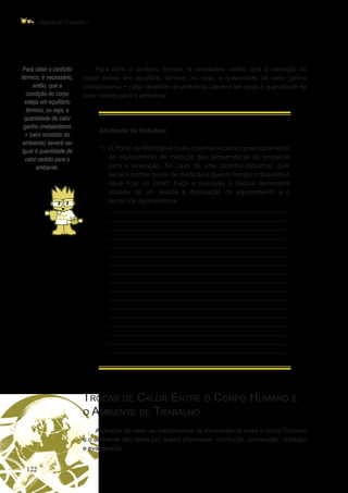 122
Higiene do Trabalho I
Para obter o conforto
térmico, é necessário,
então, que a
condição do corpo
esteja em equilíbrio
térmico, ou seja, a
quantidade de calor
ganho (metabolismo
+ calor recebido do
ambiente) deverá ser
igual à quantidade de
calor cedido para o
ambiente.
Para obter o conforto térmico, é necessário, então, que a condição do
corpo esteja em equilíbrio térmico, ou seja, a quantidade de calor ganho
(metabolismo + calor recebido do ambiente) deverá ser igual à quantidade de
calor cedido para o ambiente.
Atividade de Estudos:
1)	 O Ponto de Medição é muito importante para o posicionamento
do equipamento de medição das temperaturas do ambiente
para a avaliação. No caso de uma cozinha industrial, qual
seria o melhor ponto de medição e quanto tempo o dispositivo
deve ficar no local? Faça a pesquisa e depois demonstre
através de um leiaute a disposição do equipamento e o
tempo de permanência.
	 _________________________________________________
_________________________________________________
_________________________________________________
_________________________________________________
_________________________________________________
_________________________________________________
_________________________________________________
_________________________________________________
_________________________________________________
_________________________________________________
_________________________________________________
_________________________________________________
_________________________________________________
_________________________________________________
_________________________________________________
_________________________________________________
_________________________________________________
Trocas de Calor Entre o Corpo Humano e
o Ambiente de Trabalho
As trocas de calor ou mecanismos de transferência entre o corpo humano
e o ambiente são feitas por quatro processos: condução, convecção, radiação
e evaporação.
 
