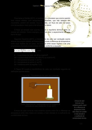 123
Conforto Térmico
Capítulo 4
A troca de calor
torna-se mais
evidente quanto maior
for a diferença de
temperatura entre
dois meios em contato
e mais elevado é
o coeficiente de
condutividade térmica.
Para Ayres e Corrêa (2011), a condução é o processo que ocorre quando
dois corpos sólidos, com temperaturas diferentes, que não estejam em
movimento, entram em contato. Cria-se, então, um fluxo de calor do corpo
com temperatura maior para o de temperatura menor.
O fluxo se tornará nulo quando ocorrer o equilíbrio térmico entre os
corpos em contato. Como exemplo, podemos citar o aquecimento de uma
barra de aço.
Segundo Coutinho (2011), a transmissão de calor por condução ocorre
através dos corpos sólidos, em fluxos proporcionais à diferença de temperatura
entre duas regiões de um corpo, da distância entre essas regiões e de uma
propriedade chamada condutividade térmica, conforme a equação:
onde:
K = quantidade de calor, em W ou kcal/hm2
;
kA = condutividade térmica, em W/m o
C ou kcal/hm o
C;
t1 = temperatura do ponto 1, em o
C;
t2 = temperatura do ponto 2, em o
C;
Δx = distância entre as regiões 1 e 2.
A Figura 29 mostra a transferência de calor por condução segundo as
definições apresentadas.
Figura 29 – Transferência de calor por condução
Fonte: Disponível em: <www.google.com.br> imagens de
condução de calor. Acesso em: 31 jan. 2013.
A troca de calor torna-se mais evidente quanto maior for a diferença de
temperatura entre dois meios em contato e mais elevado é o coeficiente de
condutividade térmica.
 