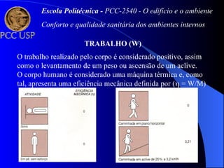 TRABALHO (W)
O trabalho realizado pelo corpo é considerado positivo, assim
como o levantamento de um peso ou ascensão de um aclive.
O corpo humano é considerado uma máquina térmica e, como
tal, apresenta uma eficiência mecânica definida por ( = W/M)
Escola Politécnica - PCC-2540 - O edifício e o ambiente
Conforto e qualidade sanitária dos ambientes internos
 