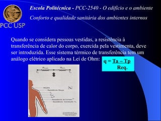Quando se considera pessoas vestidas, a resistência à
transferência de calor do corpo, exercida pela vestimenta, deve
ser introduzida. Esse sistema térmico de transferência tem um
análogo elétrico aplicado na Lei de Ohm: q = Ta – Tp
Req.
Escola Politécnica - PCC-2540 - O edifício e o ambiente
Conforto e qualidade sanitária dos ambientes internos
 