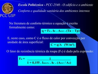 Na literatura de conforto térmico a equação é escrita
formalmente como:
q = FR . hC . AEXT . (Ta – Tp)
E, neste caso, como C é o fluxo de calor por convecção por
unidade de área superficial:
C = q/A (W/m²)
O fator de resistência térmica da roupa (FR) é dado pela expressão:
FR = 1 .
1 + 0,155 . IROUPA . hC . (AEXT / AD)
Escola Politécnica - PCC-2540 - O edifício e o ambiente
Conforto e qualidade sanitária dos ambientes internos
 