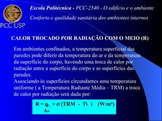 CALOR TROCADO POR RADIAÇÃO COM O MEIO (R)
Em ambientes confinados, a temperatura superficial das
paredes pode diferir da temperatura do ar e da temperatura
da superfície do corpo, havendo uma troca de calor por
radiação entre a superfície do corpo e as superfícies das
paredes.
Associando às superfícies circundantes uma temperatura
uniforme ( a Temperatura Radiante Média – TRM) a troca
de calor por radiação será dada por:
R = qr =  (TRM - TP ) (W/m²)
AD
4 4
Escola Politécnica - PCC-2540 - O edifício e o ambiente
Conforto e qualidade sanitária dos ambientes internos
 