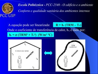 A equação pode ser linearizada: R = hr (TRM – TP)
Onde o coeficiente de transferência de calor, hr, é dado por:
hr =  (TRM² + TP²) (W/m² ºC)
Escola Politécnica - PCC-2540 - O edifício e o ambiente
Conforto e qualidade sanitária dos ambientes internos
 