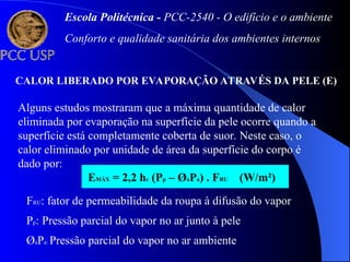 CALOR LIBERADO POR EVAPORAÇÃO ATRAVÉS DA PELE (E)
Alguns estudos mostraram que a máxima quantidade de calor
eliminada por evaporação na superfície da pele ocorre quando a
superfície está completamente coberta de suor. Neste caso, o
calor eliminado por unidade de área da superfície do corpo é
dado por:
EMÁX = 2,2 hc (Pp – ØaPa) . FRU (W/m²)
FRU: fator de permeabilidade da roupa à difusão do vapor
Pp: Pressão parcial do vapor no ar junto à pele
ØaPa: Pressão parcial do vapor no ar ambiente
Escola Politécnica - PCC-2540 - O edifício e o ambiente
Conforto e qualidade sanitária dos ambientes internos
 