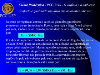 Na zona de regulação contra o calor, as glândulas sudoríparas
promovem o suor junto à pele. Porém, nem toda a superfície é coberta
por suor, sendo o calor liberado por unidade de área superficial dado
por:
Ere = SMR . Emáx
E = (0,06 + 0,94 SMR) Emáx = SM . Emáx
O índice de superfície molhada do corpo na Zona de Regulação Contra
o Calor (SMR) pode ser considerado como a fração da superfície do
corpo coberta pelo suor. Mesmo que não apresente suor, ainda ocorre
evaporação por difusão provenientes das camadas internas da pele.
Esse calor liberado não passa de 0,06xEmáx ocorrendo somente em
regiões da pele não cobertas pelo suor, sendo na zona de regulação
contra o calor a liberação de calor dado por:
Escola Politécnica - PCC-2540 - O edifício e o ambiente
Conforto e qualidade sanitária dos ambientes internos
 