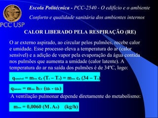 CALOR LIBERADO PELA RESPIRAÇÃO (RE)
O ar externo aspirado, ao circular pelos pulmões, recebe calor
e umidade. Esse processo eleva a temperatura do ar (calor
sensível) e a adição de vapor pela evaporação da água contida
nos pulmões que aumenta a umidade (calor latente). A
temperatura do ar na saída dos pulmões é de 34ºC, logo:
qsensível = mres cp (Ts – Ta) = mres cp (34 – Ta)
qlatente = mres hLV (s - e)
A ventilação pulmonar depende diretamente do metabolismo:
mres = 0,0060 (M.AD) (kg/h)
Escola Politécnica - PCC-2540 - O edifício e o ambiente
Conforto e qualidade sanitária dos ambientes internos
 