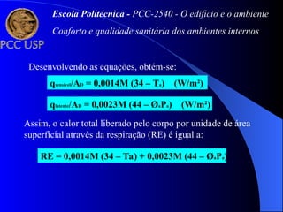 Desenvolvendo as equações, obtém-se:
qsensível/AD = 0,0014M (34 – Ta) (W/m²)
qlatente/AD = 0,0023M (44 – ØaPa) (W/m²)
Assim, o calor total liberado pelo corpo por unidade de área
superficial através da respiração (RE) é igual a:
RE = 0,0014M (34 – Ta) + 0,0023M (44 – ØaPa)
Escola Politécnica - PCC-2540 - O edifício e o ambiente
Conforto e qualidade sanitária dos ambientes internos
 