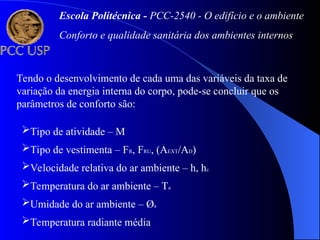 Tendo o desenvolvimento de cada uma das variáveis da taxa de
variação da energia interna do corpo, pode-se concluir que os
parâmetros de conforto são:
Tipo de atividade – M
Tipo de vestimenta – FR, FRU, (AEXT/AD)
Velocidade relativa do ar ambiente – h, hc
Temperatura do ar ambiente – Ta
Umidade do ar ambiente – Øa
Temperatura radiante média
Escola Politécnica - PCC-2540 - O edifício e o ambiente
Conforto e qualidade sanitária dos ambientes internos
 
