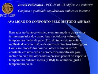 AVALIÇÃO DO CONFORTO PELO MÉTODO ASHRAE
Baseados no balanço térmico e em um modelo do sistema
termorregulador do corpo, foram obtidos os valores da
temperatura media da pele (Tp), do índice de superfície
molhada do corpo (SM) e de outros parâmetros fisiológicos.
Com esse modelo foi possível obter as linhas de SM
constante em uma carta psicrométrica modificada para
incluir no eixo das ordenadas a pressão parcial do vapor. A
temperatura radiante media (TRM) foi admitida igual à
temperatura do ar.
Escola Politécnica - PCC-2540 - O edifício e o ambiente
Conforto e qualidade sanitária dos ambientes internos
 