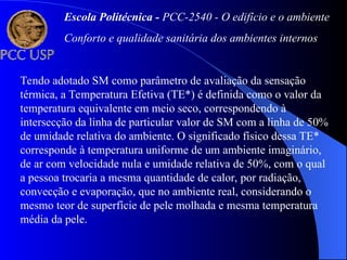 Tendo adotado SM como parâmetro de avaliação da sensação
térmica, a Temperatura Efetiva (TE*) é definida como o valor da
temperatura equivalente em meio seco, correspondendo à
intersecção da linha de particular valor de SM com a linha de 50%
de umidade relativa do ambiente. O significado físico dessa TE*
corresponde à temperatura uniforme de um ambiente imaginário,
de ar com velocidade nula e umidade relativa de 50%, com o qual
a pessoa trocaria a mesma quantidade de calor, por radiação,
convecção e evaporação, que no ambiente real, considerando o
mesmo teor de superfície de pele molhada e mesma temperatura
média da pele.
Escola Politécnica - PCC-2540 - O edifício e o ambiente
Conforto e qualidade sanitária dos ambientes internos
 