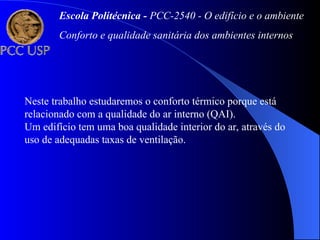 Escola Politécnica - PCC-2540 - O edifício e o ambiente
Conforto e qualidade sanitária dos ambientes internos
Neste trabalho estudaremos o conforto térmico porque está
relacionado com a qualidade do ar interno (QAI).
Um edifício tem uma boa qualidade interior do ar, através do
uso de adequadas taxas de ventilação.
 
