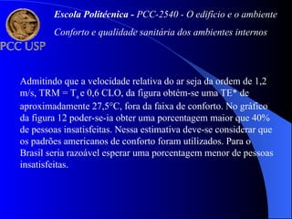 Admitindo que a velocidade relativa do ar seja da ordem de 1,2
m/s, TRM = Ta e 0,6 CLO, da figura obtém-se uma TE* de
aproximadamente 27,5°C, fora da faixa de conforto. No gráfico
da figura 12 poder-se-ia obter uma porcentagem maior que 40%
de pessoas insatisfeitas. Nessa estimativa deve-se considerar que
os padrões americanos de conforto foram utilizados. Para o
Brasil seria razoável esperar uma porcentagem menor de pessoas
insatisfeitas.
Escola Politécnica - PCC-2540 - O edifício e o ambiente
Conforto e qualidade sanitária dos ambientes internos
 