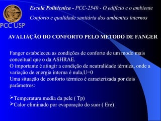 AVALIAÇÃO DO CONFORTO PELO METODO DE FANGER
Fanger estabeleceu as condições de conforto de um modo mais
conceitual que o da ASHRAE.
O importante é atingir a condição de neutralidade térmica, onde a
variação de energia interna é nula,U=0
Uma situação de conforto térmico é caracterizada por dois
parâmetros:
Temperatura media da pele ( Tp)
Calor eliminado por evaporação do suor ( Ere)
Escola Politécnica - PCC-2540 - O edifício e o ambiente
Conforto e qualidade sanitária dos ambientes internos
 