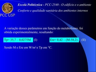 A variação desses parâmetros em função do metabolismo, foi
obtida experimentalmente, resultando:
Tp= 35,7 – 0,0275M (I) Ere= 0,42 – (M-58,2) (II)
Sendo M e Ere em W/m2
e Tp em °C.
Escola Politécnica - PCC-2540 - O edifício e o ambiente
Conforto e qualidade sanitária dos ambientes internos
 