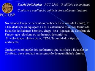 No método Fanger é necessário conhecer os valores de U(nulo), Tp
e Ere dados pelas equações I e II, e calculando os outros termos da
Equação de Balanço Térmico, chega- se à Equação de Conforto de
Fanger, que relaciona os parâmetros de conforto:
M, velocidade relativa do ar, TRM, Ta, umidade e tipo de
vestimenta.
Qualquer combinação dos parâmetros que satisfaça a Equação de
Conforto, deve produzir uma sensação de neutralidade térmica.
Escola Politécnica - PCC-2540 - O edifício e o ambiente
Conforto e qualidade sanitária dos ambientes internos
 