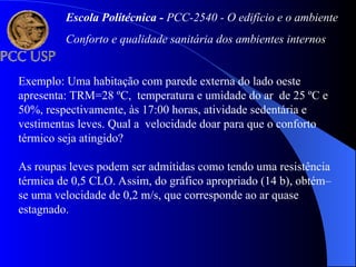 Exemplo: Uma habitação com parede externa do lado oeste
apresenta: TRM=28 ºC, temperatura e umidade do ar de 25 ºC e
50%, respectivamente, às 17:00 horas, atividade sedentária e
vestimentas leves. Qual a velocidade doar para que o conforto
térmico seja atingido?
As roupas leves podem ser admitidas como tendo uma resistência
térmica de 0,5 CLO. Assim, do gráfico apropriado (14 b), obtém–
se uma velocidade de 0,2 m/s, que corresponde ao ar quase
estagnado.
Escola Politécnica - PCC-2540 - O edifício e o ambiente
Conforto e qualidade sanitária dos ambientes internos
 