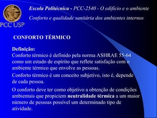 Definição:
Conforto térmico é definido pela norma ASHRAE 55-64
como um estado de espírito que reflete satisfação com o
ambiente térmico que envolve as pessoas.
CONFORTO TÉRMICO
Conforto térmico é um conceito subjetivo, isto é, depende
de cada pessoa.
O conforto deve ter como objetivo a obtenção de condições
ambientais que propiciem neutralidade térmica a um maior
número de pessoas possível um determinado tipo de
atividade.
Escola Politécnica - PCC-2540 - O edifício e o ambiente
Conforto e qualidade sanitária dos ambientes internos
 
