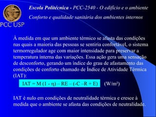 À medida em que um ambiente térmico se afasta das condições
nas quais a maioria das pessoas se sentiria confortável, o sistema
termorregulador age com maior intensidade para preservar a
temperatura interna das variações. Essa ação gera uma sensação
de desconforto, gerando um índice do grau de afastamento das
condições de conforto chamado de Índice de Atividade Térmica
(IAT):
IAT = M (1 - ) – RE – (-C –R + E) (W/m²)
IAT é nulo em condições de neutralidade térmica e cresce à
medida que o ambiente se afasta das condições de neutralidade.
Escola Politécnica - PCC-2540 - O edifício e o ambiente
Conforto e qualidade sanitária dos ambientes internos
 