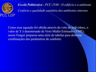 Como essa equação foi obtida através do voto de indivíduos, o
valor de  é denominado de Voto Médio Estimado (VME),
assim Fanger preparou uma série de tabelas para distintas
combinações dos parâmetros de conforto:
Escola Politécnica - PCC-2540 - O edifício e o ambiente
Conforto e qualidade sanitária dos ambientes internos
 