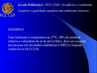 EXEMPLO:
Uma habitação à temperatura de 27ºC, 50% de umidade
relativa e velocidade do ar de até 0,10m/s, deve ser ocupada
por pessoas em atividades sedentárias (1MET) e trajando
roupas leves (0,5 CLO).
Escola Politécnica - PCC-2540 - O edifício e o ambiente
Conforto e qualidade sanitária dos ambientes internos
 