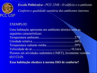 EXEMPLO2:
Uma habitação apresenta um ambiente térmico com as
seguintes características:
Temperatura ambiente............................................27ºC
Umidade relativa.....................................................60%
Temperatura radiante média...................................29ºC
Velocidade do ar................................................<0,1m/s
Pessoas em atividades sedentária (1MET), levemente vestidas
(0,5 CLO)
Essa habitação obedece à norma ISO de conforto?
Escola Politécnica - PCC-2540 - O edifício e o ambiente
Conforto e qualidade sanitária dos ambientes internos
 