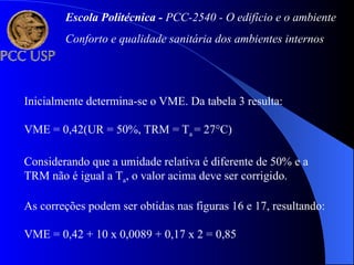 Inicialmente determina-se o VME. Da tabela 3 resulta:
VME = 0,42(UR = 50%, TRM = Ta = 27°C)
Considerando que a umidade relativa é diferente de 50% e a
TRM não é igual a Ta, o valor acima deve ser corrigido.
As correções podem ser obtidas nas figuras 16 e 17, resultando:
VME = 0,42 + 10 x 0,0089 + 0,17 x 2 = 0,85
Escola Politécnica - PCC-2540 - O edifício e o ambiente
Conforto e qualidade sanitária dos ambientes internos
 