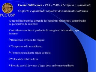 A neutralidade térmica depende dos seguintes parâmetros, denominados
de parâmetros de conforto:
Atividade associada à produção de energia no interior do corpo
humano.
Resistência térmica das roupas.
Temperatura do ar ambiente.
Temperatura radiante media do meio.
Velocidade relativa do ar.
Pressão parcial do vapor d’água do ar ambiente (umidade).
Escola Politécnica - PCC-2540 - O edifício e o ambiente
Conforto e qualidade sanitária dos ambientes internos
 