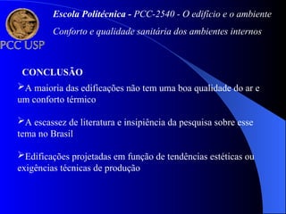 Escola Politécnica - PCC-2540 - O edifício e o ambiente
Conforto e qualidade sanitária dos ambientes internos
CONCLUSÃO
A maioria das edificações não tem uma boa qualidade do ar e
um conforto térmico
A escassez de literatura e insipiência da pesquisa sobre esse
tema no Brasil
Edificações projetadas em função de tendências estéticas ou
exigências técnicas de produção
 
