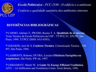 Escola Politécnica - PCC-2540 - O edifício e o ambiente
Conforto e qualidade sanitária dos ambientes internos
REFERÊNCIAS BIBLIOGRÁFICAS
CARMO, Adriano T.; PRADO, Racine T. A. Qualidade do ar interno.
Texto Técnico da Escola Politécnica da USP – TT/PCC/21. EPUSP, São
Paulo, 1999. TT/PCC (ISSN 1413-0383).
JABARDO, José M. S. Conforto Térmico. Comunicação Técnica – 348
IPT, São Paulo, 1984.
LAMBERTS, Roberto; DUTRA, Luciano Eficiência Energética na
Arquitetura. São Paulo, PW ed., 1997.
LIDDAMENT, Martin W. A Guide To Energy Efficient Ventilation.
AIVC – Air Infiltration and Ventilation Centre. Great Britain, 1996.
 