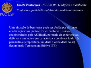 Uma situação de bem-estar pode ser obtida por distintas
combinações dos parâmetros de conforto. Estudos
encomendados pela ASHRAE, por meio de experiências,
definiram um índice que caracteriza a combinação de três
parâmetros (temperatura, umidade e velocidade do ar)
denominado Temperatura Efetiva (TE)
Escola Politécnica - PCC-2540 - O edifício e o ambiente
Conforto e qualidade sanitária dos ambientes internos
 