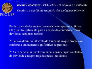 Porém, o estabelecimento da escala de temperatura efetiva
(TE) não foi suficiente para a análise do conforto térmico,
devido as seguintes razões:
 Faltava definir o intervalo de temperatura que propiciava
conforto a um número significativo de pessoas.
 As experiências não levaram em consideração os efeitos
da atividade e roupas trajadas pelos indivíduos.
Escola Politécnica - PCC-2540 - O edifício e o ambiente
Conforto e qualidade sanitária dos ambientes internos
 