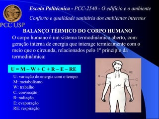 BALANÇO TÉRMICO DO CORPO HUMANO
O corpo humano é um sistema termodinâmico aberto, com
geração interna de energia que interage termicamente com o
meio que o circunda, relacionados pelo 1º principio da
termodinâmica:
U = M – W + C + R – E – RE
U: variação de energia com o tempo
M: metabolismo
W: trabalho
C: convecção
R: radiação
E: evaporação
RE: respiração
Escola Politécnica - PCC-2540 - O edifício e o ambiente
Conforto e qualidade sanitária dos ambientes internos
 
