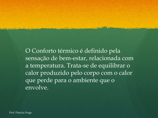 O Conforto térmico é definido pela
              sensação de bem-estar, relacionada com
              a temperatura. Trata-se de equilibrar o
              calor produzido pelo corpo com o calor
              que perde para o ambiente que o
              envolve.


Prof. Patrícia Fraga
 