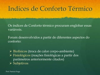 Indices de Conforto Térmico

   Os índices de Conforto térmico procuram englobar essas
   variáveis.

   Foram desenvolvidos a partir de diferentes aspectos do
   conforto:

      Biofísicos (troca de calor corpo-ambiente)
      Fisiológicos (reações fisiológicas a partir dos
       parâmetros anteriormente citados)
      Subjetivos

Prof. Patrícia Fraga
 