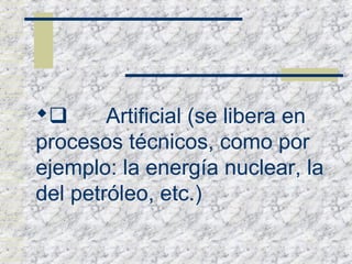        Artificial (se libera en
procesos técnicos, como por
ejemplo: la energía nuclear, la
del petróleo, etc.)
 