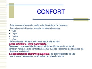 CONFORT

 Este término proviene del inglés y significa estado de bienestar.
 Para el confort el hombre necesita de estos elementos:
 Sol
 Agua
 Viento
 Aire
 Pero además necesita controlar estos elementos:
clima artificial o clima controlado.
Desde el punto de vista de las condiciones térmicas de un local,
también hablamos de confort ambiental cuando logramos condiciones de
bienestar ambiental.
La sensación de confort es subjetiva, es decir depende de las
                              subjetiva
condiciones personales y culturales de quien la siente.
 