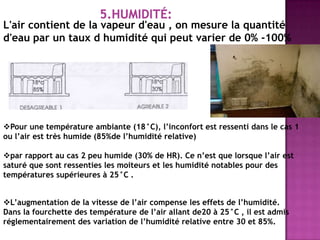L'air contient de la vapeur d'eau , on mesure la quantité
d'eau par un taux d humidité qui peut varier de 0% -100%
Pour une température ambiante (18°C), l’inconfort est ressenti dans le cas 1
ou l’air est très humide (85%de l’humidité relative)
par rapport au cas 2 peu humide (30% de HR). Ce n’est que lorsque l’air est
saturé que sont ressenties les moiteurs et les humidité notables pour des
températures supérieures à 25°C .
L’augmentation de la vitesse de l’air compense les effets de l’humidité.
Dans la fourchette des température de l’air allant de20 à 25°C , il est admis
réglementairement des variation de l’humidité relative entre 30 et 85%.
 