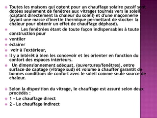  Toutes les maisons qui optent pour un chauffage solaire passif sont
dotées seulement de fenêtres aux vitrages tournés vers le soleil
(captant directement la chaleur du soleil) et d'une maçonnerie
(ayant une masse d'inertie thermique permettant de stocker la
chaleur pour obtenir un effet de chauffage déphasé).
 Les fenêtrées étant de toute façon indispensables à toute
construction pour
 ventiler
 éclairer
 voir à l'extérieur,
 il y a intérêt à bien les concevoir et les orienter en fonction du
confort des espaces intérieurs.
 Un dimensionnement adéquat, (ouvertures/fenêtres), entre
surface de captage (vitrage sud) et volume à chauffer garantit de
bonnes conditions de confort avec le soleil comme seule source de
chaleur.
 Selon la disposition du vitrage, le chauffage est assuré selon deux
procédés :
 1 - Le chauffage direct
 2 - Le chauffage indirect
 