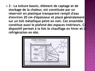  2 - La toiture bassin, élément de captage et de
stockage de la chaleur, est constituée par un
réservoir en plastique transparent rempli d'eau
d'environ 20 cm d'épaisseur et placé généralement
sur un toit métallique peint en noir. Cet ensemble
constitue aussi le plafond des espaces intérieurs. Ce
dispositif permet à la fois le chauffage en hiver et la
réfrigération en été.
 