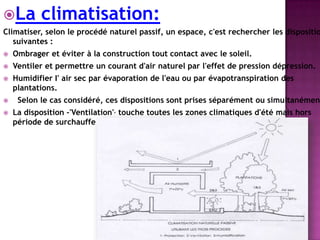 La climatisation:
Climatiser, selon le procédé naturel passif, un espace, c'est rechercher les dispositio
suivantes :
 Ombrager et éviter à la construction tout contact avec le soleil.
 Ventiler et permettre un courant d'air naturel par l'effet de pression dépression.
 Humidifier I' air sec par évaporation de l'eau ou par évapotranspiration des
plantations.
 Selon le cas considéré, ces dispositions sont prises séparément ou simultanément
 La disposition -'Ventilation', touche toutes les zones climatiques d'été mais hors
période de surchauffe de jour.
 