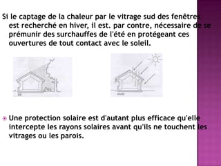 Si le captage de la chaleur par le vitrage sud des fenêtres
est recherché en hiver, il est. par contre, nécessaire de se
prémunir des surchauffes de l'été en protégeant ces
ouvertures de tout contact avec le soleil.
 Une protection solaire est d'autant plus efficace qu'elle
intercepte les rayons solaires avant qu'ils ne touchent les
vitrages ou les parois.
 