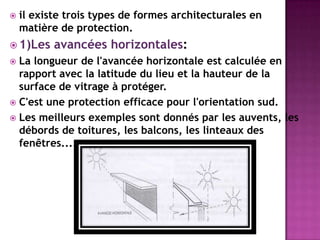  il existe trois types de formes architecturales en
matière de protection.
 1)Les avancées horizontales:
 La longueur de l'avancée horizontale est calculée en
rapport avec la latitude du lieu et la hauteur de la
surface de vitrage à protéger.
 C'est une protection efficace pour l'orientation sud.
 Les meilleurs exemples sont donnés par les auvents, les
débords de toitures, les balcons, les linteaux des
fenêtres....
 