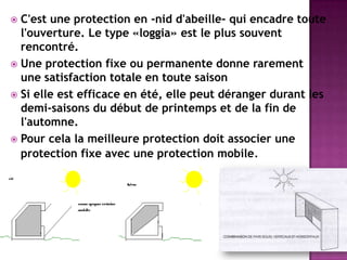  C'est une protection en -nid d'abeille- qui encadre toute
l'ouverture. Le type «loggia» est le plus souvent
rencontré.
 Une protection fixe ou permanente donne rarement
une satisfaction totale en toute saison
 Si elle est efficace en été, elle peut déranger durant les
demi-saisons du début de printemps et de la fin de
l'automne.
 Pour cela la meilleure protection doit associer une
protection fixe avec une protection mobile.
 