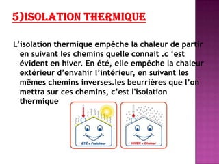 L’isolation thermique empêche la chaleur de partir
en suivant les chemins quelle connait .c ‘est
évident en hiver. En été, elle empêche la chaleur
extérieur d’envahir l’intérieur, en suivant les
mêmes chemins inverses.les beurrières que l’on
mettra sur ces chemins, c’est l'isolation
thermique
 
