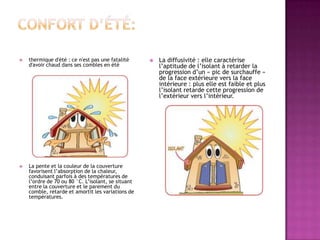  thermique d'été : ce n'est pas une fatalité
d'avoir chaud dans ses combles en été
 La pente et la couleur de la couverture
favorisent l’absorption de la chaleur,
conduisant parfois à des températures de
l’ordre de 70 ou 80 °C. L’isolant, se situant
entre la couverture et le parement du
comble, retarde et amortit les variations de
températures.
 La diffusivité : elle caractérise
l’aptitude de l’isolant à retarder la
progression d’un « pic de surchauffe »
de la face extérieure vers la face
intérieure : plus elle est faible et plus
l’isolant retarde cette progression de
l’extérieur vers l’intérieur.
 