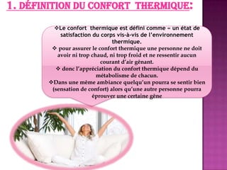1. Définition du confort thermique:
Le confort thermique est défini comme « un état de
satisfaction du corps vis-à-vis de l’environnement
thermique.
 pour assurer le confort thermique une personne ne doit
avoir ni trop chaud, ni trop froid et ne ressentir aucun
courant d’air gênant.
 donc l’appréciation du confort thermique dépend du
métabolisme de chacun.
Dans une même ambiance quelqu’un pourra se sentir bien
(sensation de confort) alors qu’une autre personne pourra
éprouver une certaine gêne
 
